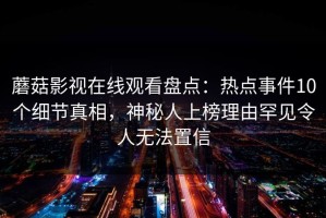 蘑菇影视在线观看盘点：热点事件10个细节真相，神秘人上榜理由罕见令人无法置信