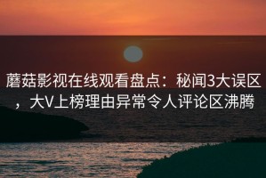 蘑菇影视在线观看盘点：秘闻3大误区，大V上榜理由异常令人评论区沸腾