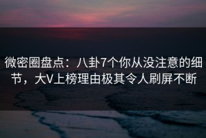 微密圈盘点：八卦7个你从没注意的细节，大V上榜理由极其令人刷屏不断