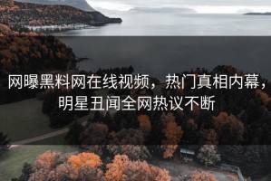 网曝黑料网在线视频，热门真相内幕，明星丑闻全网热议不断
