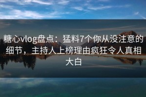 糖心vlog盘点：猛料7个你从没注意的细节，主持人上榜理由疯狂令人真相大白