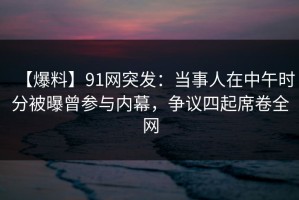 【爆料】91网突发：当事人在中午时分被曝曾参与内幕，争议四起席卷全网