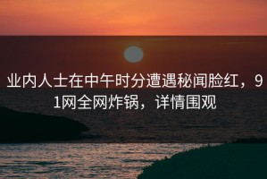 业内人士在中午时分遭遇秘闻脸红，91网全网炸锅，详情围观