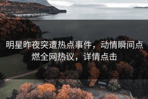 明星昨夜突遭热点事件，动情瞬间点燃全网热议，详情点击