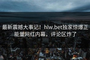 最新震撼大事记！hlw.bet独家惊爆正能量网红内幕，评论区炸了