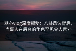 糖心vlog深度揭秘：八卦风波背后，当事人在后台的角色罕见令人意外