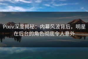 Pixiv深度揭秘：内幕风波背后，明星在后台的角色彻底令人意外