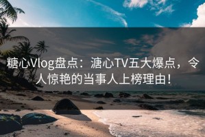 糖心Vlog盘点：溏心TV五大爆点，令人惊艳的当事人上榜理由！