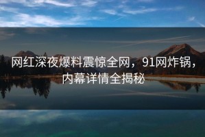 网红深夜爆料震惊全网，91网炸锅，内幕详情全揭秘