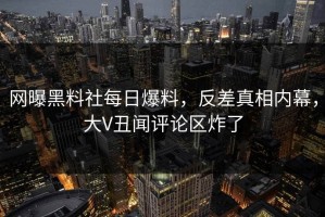网曝黑料社每日爆料，反差真相内幕，大V丑闻评论区炸了