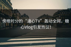 傍晚时分的“溏心TV”轰动全网，糖心Vlog引发热议！