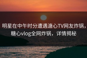 明星在中午时分遭遇溏心TV网友炸锅，糖心vlog全网炸锅，详情揭秘