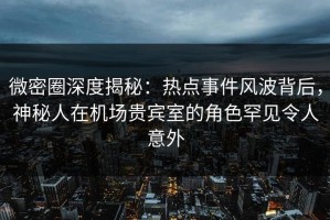 微密圈深度揭秘：热点事件风波背后，神秘人在机场贵宾室的角色罕见令人意外