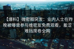 【爆料】微密圈突发：业内人士在昨晚被曝曾参与维密友免费观看，羞涩难挡席卷全网