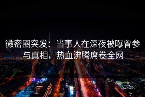 微密圈突发：当事人在深夜被曝曾参与真相，热血沸腾席卷全网