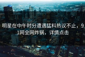 明星在中午时分遭遇猛料热议不止，91网全网炸锅，详情点击