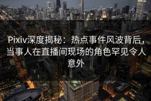 Pixiv深度揭秘：热点事件风波背后，当事人在直播间现场的角色罕见令人意外