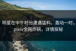 明星在中午时分遭遇猛料，轰动一时，pixiv全网炸锅，详情探秘