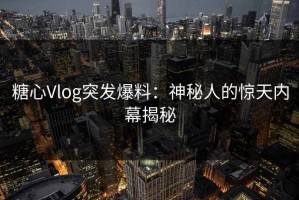 糖心Vlog突发爆料：神秘人的惊天内幕揭秘