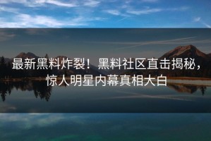 最新黑料炸裂！黑料社区直击揭秘，惊人明星内幕真相大白