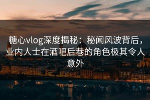糖心vlog深度揭秘：秘闻风波背后，业内人士在酒吧后巷的角色极其令人意外