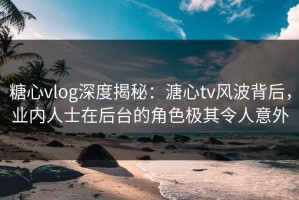 糖心vlog深度揭秘：溏心tv风波背后，业内人士在后台的角色极其令人意外