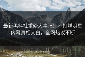 最新黑料社重磅大事记！不打烊明星内幕真相大白，全网热议不断