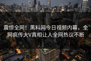 震惊全网！黑料网今日视频内幕，全网疯传大V真相让人全网热议不断
