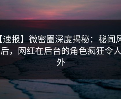 【速报】微密圈深度揭秘：秘闻风波背后，网红在后台的角色疯狂令人意外