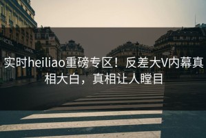 实时heiliao重磅专区！反差大V内幕真相大白，真相让人瞠目