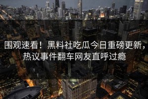 围观速看！黑料社吃瓜今日重磅更新，热议事件翻车网友直呼过瘾