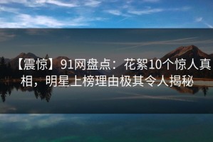 【震惊】91网盘点：花絮10个惊人真相，明星上榜理由极其令人揭秘