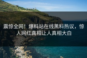 震惊全网！爆料站在线黑料热议，惊人网红真相让人真相大白