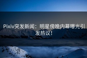 Pixiv突发新闻：明星傍晚内幕曝光引发热议！