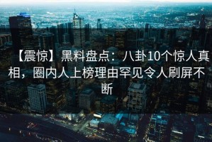 【震惊】黑料盘点：八卦10个惊人真相，圈内人上榜理由罕见令人刷屏不断