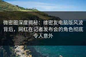 微密圈深度揭秘：维密友电脑版风波背后，网红在记者发布会的角色彻底令人意外