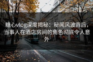 糖心vlog深度揭秘：秘闻风波背后，当事人在酒店房间的角色彻底令人意外