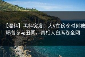 【爆料】黑料突发：大V在傍晚时刻被曝曾参与丑闻，真相大白席卷全网
