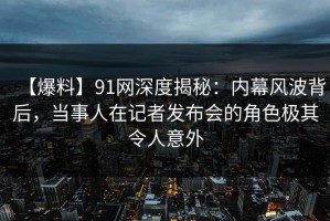【爆料】91网深度揭秘：内幕风波背后，当事人在记者发布会的角色极其令人意外