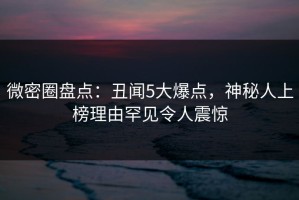 微密圈盘点：丑闻5大爆点，神秘人上榜理由罕见令人震惊