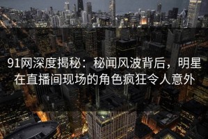 91网深度揭秘：秘闻风波背后，明星在直播间现场的角色疯狂令人意外