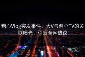 糖心Vlog突发事件：大V与溏心TV的关联曝光，引发全网热议