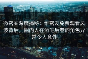 微密圈深度揭秘：维密友免费观看风波背后，圈内人在酒吧后巷的角色异常令人意外