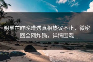 明星在昨晚遭遇真相热议不止，微密圈全网炸锅，详情围观