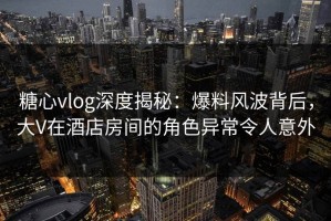 糖心vlog深度揭秘：爆料风波背后，大V在酒店房间的角色异常令人意外
