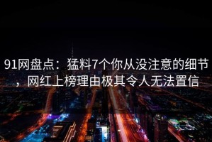 91网盘点：猛料7个你从没注意的细节，网红上榜理由极其令人无法置信