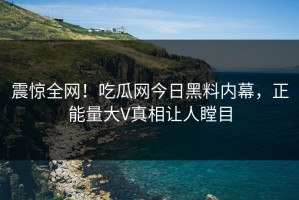 震惊全网！吃瓜网今日黑料内幕，正能量大V真相让人瞠目