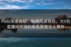 Pixiv深度揭秘：秘闻风波背后，大V在直播间现场的角色异常令人意外
