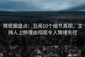 微密圈盘点：丑闻10个细节真相，主持人上榜理由彻底令人情绪失控