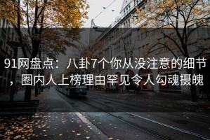 91网盘点：八卦7个你从没注意的细节，圈内人上榜理由罕见令人勾魂摄魄